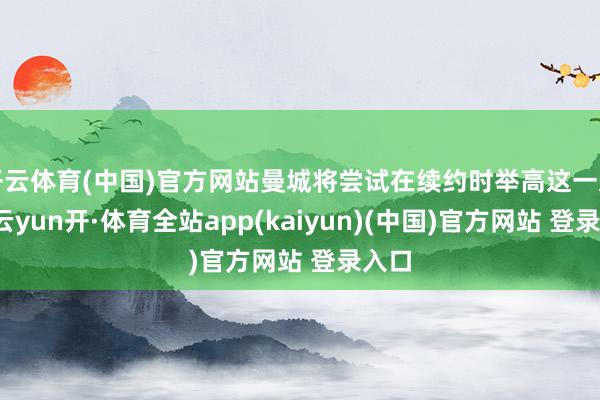 开云体育(中国)官方网站曼城将尝试在续约时举高这一条件-云yun开·体育全站app(kaiyun)(中国)官方网站 登录入口