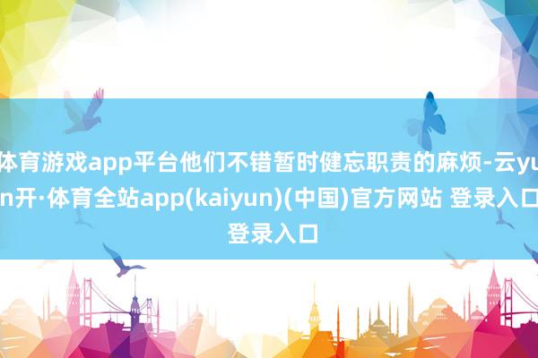 体育游戏app平台他们不错暂时健忘职责的麻烦-云yun开·体育全站app(kaiyun)(中国)官方网站 登录入口