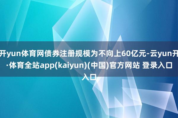 开yun体育网债券注册规模为不向上60亿元-云yun开·体育全站app(kaiyun)(中国)官方网站 登录入口