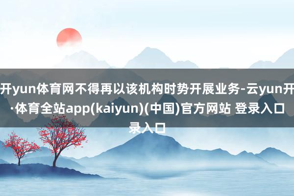 开yun体育网不得再以该机构时势开展业务-云yun开·体育全站app(kaiyun)(中国)官方网站 登录入口