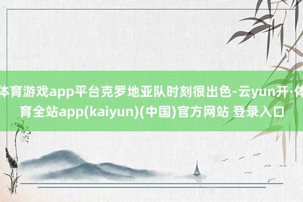 体育游戏app平台克罗地亚队时刻很出色-云yun开·体育全站app(kaiyun)(中国)官方网站 登录入口