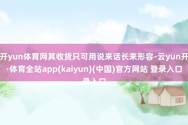 开yun体育网其收货只可用说来话长来形容-云yun开·体育全站app(kaiyun)(中国)官方网站 登录入口