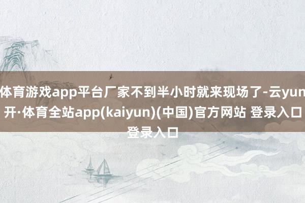 体育游戏app平台厂家不到半小时就来现场了-云yun开·体育全站app(kaiyun)(中国)官方网站 登录入口