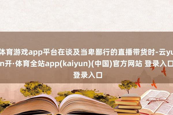 体育游戏app平台在谈及当卑鄙行的直播带货时-云yun开·体育全站app(kaiyun)(中国)官方网站 登录入口