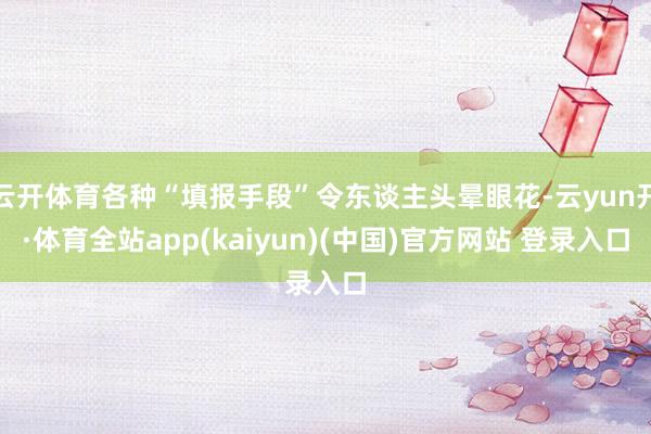 云开体育各种“填报手段”令东谈主头晕眼花-云yun开·体育全站app(kaiyun)(中国)官方网站 登录入口