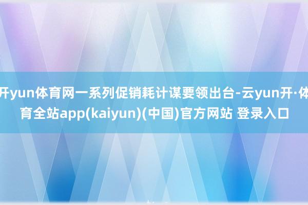 开yun体育网一系列促销耗计谋要领出台-云yun开·体育全站app(kaiyun)(中国)官方网站 登录入口