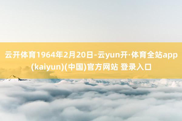 云开体育1964年2月20日-云yun开·体育全站app(kaiyun)(中国)官方网站 登录入口