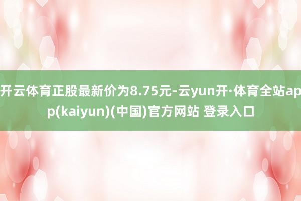 开云体育正股最新价为8.75元-云yun开·体育全站app(kaiyun)(中国)官方网站 登录入口