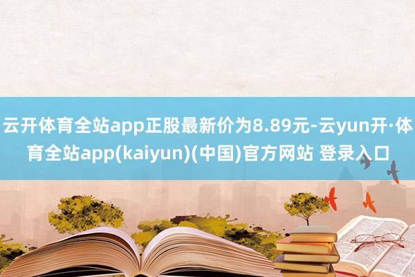 云开体育全站app正股最新价为8.89元-云yun开·体育全站app(kaiyun)(中国)官方网站 登录入口