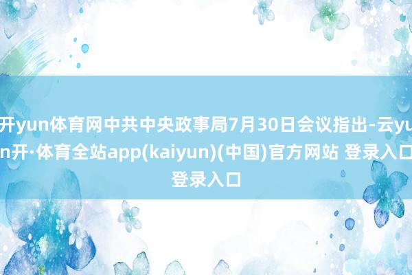 开yun体育网中共中央政事局7月30日会议指出-云yun开·体育全站app(kaiyun)(中国)官方网站 登录入口