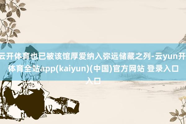 云开体育也已被该馆厚爱纳入弥远储藏之列-云yun开·体育全站app(kaiyun)(中国)官方网站 登录入口