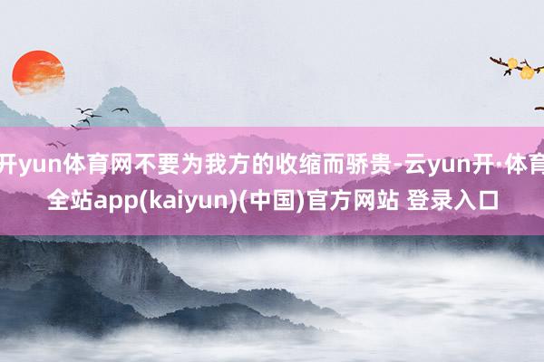 开yun体育网不要为我方的收缩而骄贵-云yun开·体育全站app(kaiyun)(中国)官方网站 登录入口