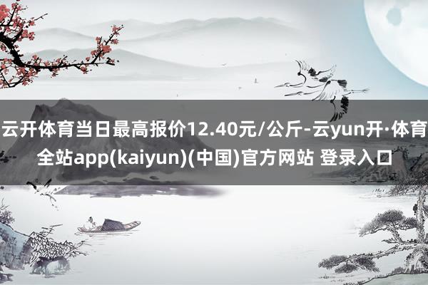 云开体育当日最高报价12.40元/公斤-云yun开·体育全站app(kaiyun)(中国)官方网站 登录入口