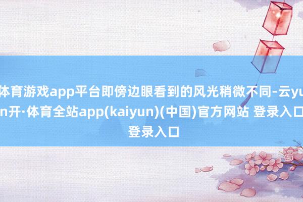 体育游戏app平台即傍边眼看到的风光稍微不同-云yun开·体育全站app(kaiyun)(中国)官方网站 登录入口