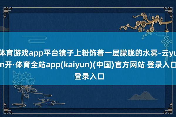 体育游戏app平台镜子上粉饰着一层朦胧的水雾-云yun开·体育全站app(kaiyun)(中国)官方网站 登录入口