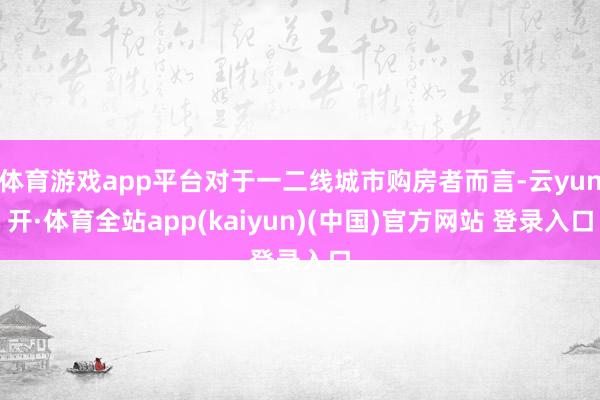 体育游戏app平台对于一二线城市购房者而言-云yun开·体育全站app(kaiyun)(中国)官方网站 登录入口