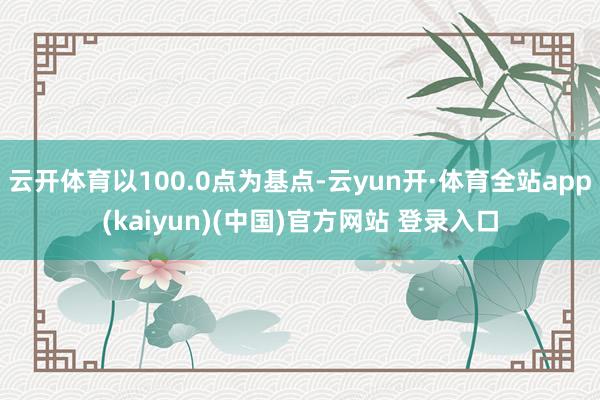 云开体育以100.0点为基点-云yun开·体育全站app(kaiyun)(中国)官方网站 登录入口