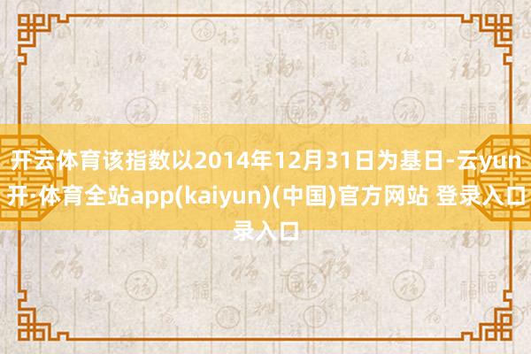 开云体育该指数以2014年12月31日为基日-云yun开·体育全站app(kaiyun)(中国)官方网站 登录入口