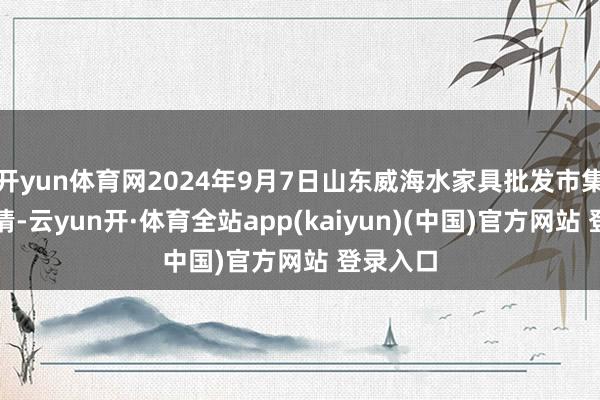 开yun体育网2024年9月7日山东威海水家具批发市集价钱行情-云yun开·体育全站app(kaiyun)(中国)官方网站 登录入口