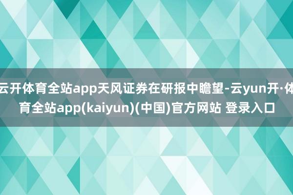 云开体育全站app天风证券在研报中瞻望-云yun开·体育全站app(kaiyun)(中国)官方网站 登录入口