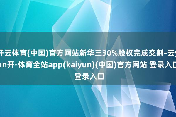 开云体育(中国)官方网站新华三30%股权完成交割-云yun开·体育全站app(kaiyun)(中国)官方网站 登录入口