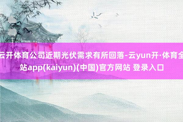 云开体育公司近期光伏需求有所回落-云yun开·体育全站app(kaiyun)(中国)官方网站 登录入口