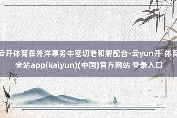 云开体育在外洋事务中密切谐和解配合-云yun开·体育全站app(kaiyun)(中国)官方网站 登录入口