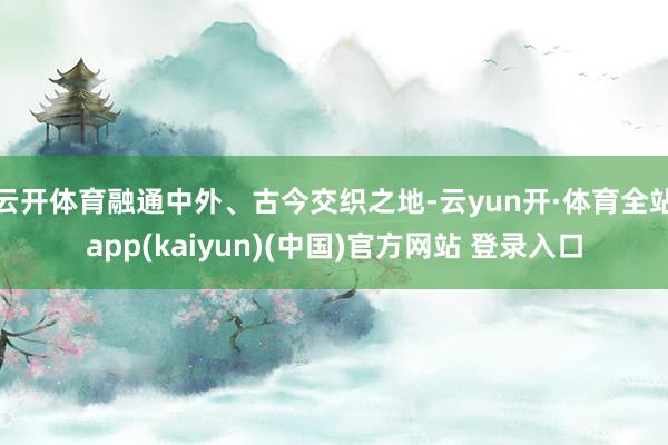 云开体育融通中外、古今交织之地-云yun开·体育全站app(kaiyun)(中国)官方网站 登录入口