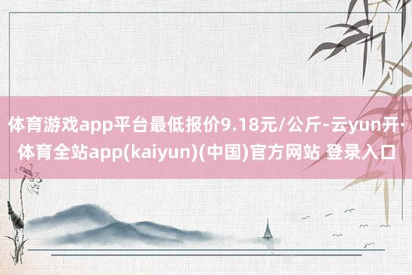 体育游戏app平台最低报价9.18元/公斤-云yun开·体育全站app(kaiyun)(中国)官方网站 登录入口