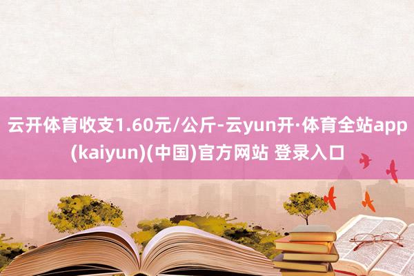 云开体育收支1.60元/公斤-云yun开·体育全站app(kaiyun)(中国)官方网站 登录入口