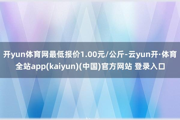 开yun体育网最低报价1.00元/公斤-云yun开·体育全站app(kaiyun)(中国)官方网站 登录入口