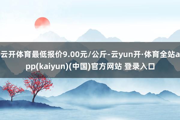 云开体育最低报价9.00元/公斤-云yun开·体育全站app(kaiyun)(中国)官方网站 登录入口