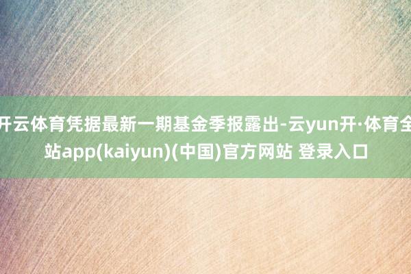 开云体育凭据最新一期基金季报露出-云yun开·体育全站app(kaiyun)(中国)官方网站 登录入口