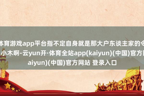 体育游戏app平台指不定自身就是那大户东谈主家的令嫒密斯呢！「小木啊-云yun开·体育全站app(kaiyun)(中国)官方网站 登录入口