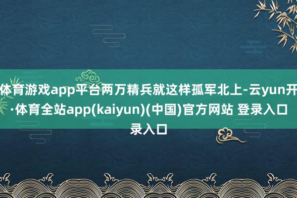 体育游戏app平台两万精兵就这样孤军北上-云yun开·体育全站app(kaiyun)(中国)官方网站 登录入口