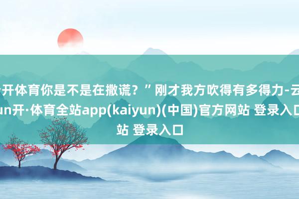 云开体育你是不是在撒谎？”刚才我方吹得有多得力-云yun开·体育全站app(kaiyun)(中国)官方网站 登录入口