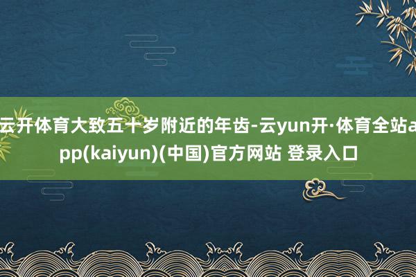 云开体育大致五十岁附近的年齿-云yun开·体育全站app(kaiyun)(中国)官方网站 登录入口