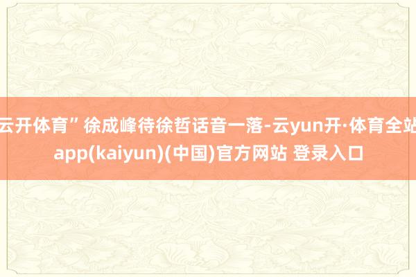 云开体育”徐成峰待徐哲话音一落-云yun开·体育全站app(kaiyun)(中国)官方网站 登录入口