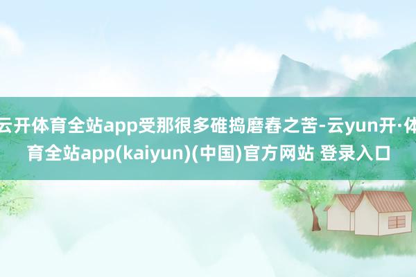 云开体育全站app受那很多碓捣磨舂之苦-云yun开·体育全站app(kaiyun)(中国)官方网站 登录入口