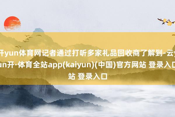 开yun体育网记者通过打听多家礼品回收商了解到-云yun开·体育全站app(kaiyun)(中国)官方网站 登录入口