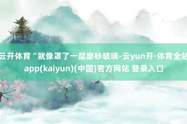 云开体育“就像罩了一层磨砂玻璃-云yun开·体育全站app(kaiyun)(中国)官方网站 登录入口