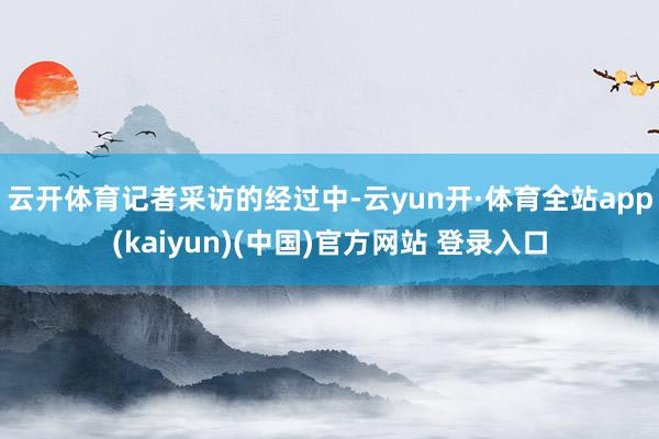 云开体育　　记者采访的经过中-云yun开·体育全站app(kaiyun)(中国)官方网站 登录入口