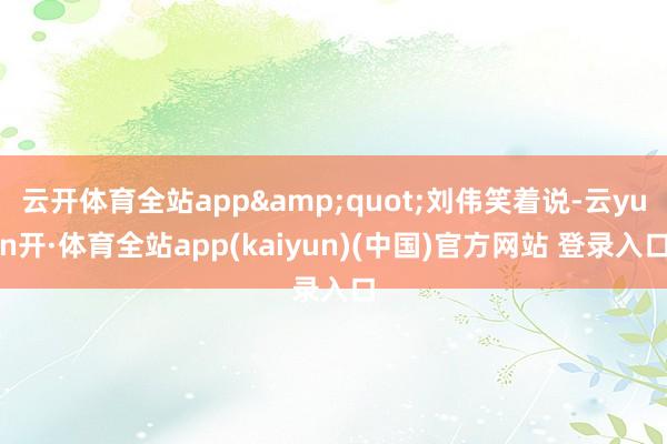 云开体育全站app&quot;刘伟笑着说-云yun开·体育全站app(kaiyun)(中国)官方网站 登录入口