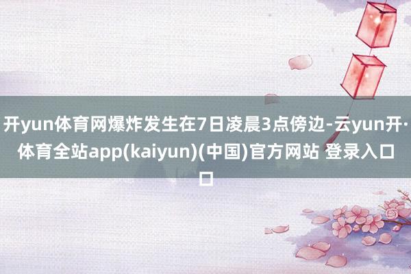 开yun体育网爆炸发生在7日凌晨3点傍边-云yun开·体育全站app(kaiyun)(中国)官方网站 登录入口