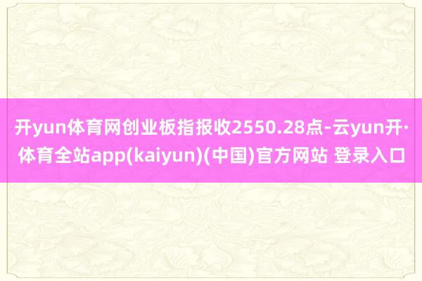 开yun体育网创业板指报收2550.28点-云yun开·体育全站app(kaiyun)(中国)官方网站 登录入口