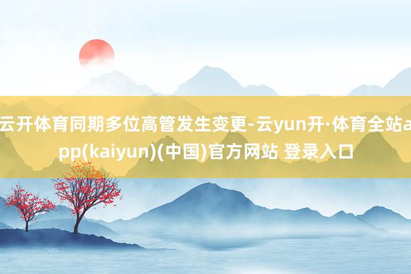 云开体育同期多位高管发生变更-云yun开·体育全站app(kaiyun)(中国)官方网站 登录入口