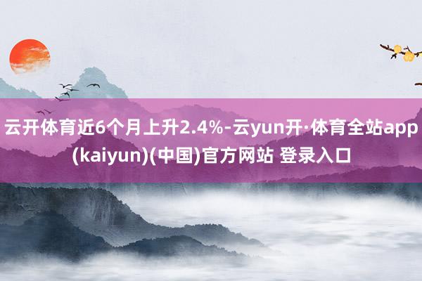 云开体育近6个月上升2.4%-云yun开·体育全站app(kaiyun)(中国)官方网站 登录入口