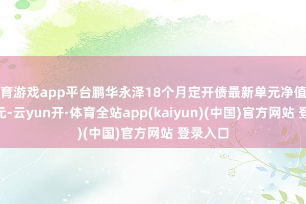 体育游戏app平台鹏华永泽18个月定开债最新单元净值为1.213元-云yun开·体育全站app(kaiyun)(中国)官方网站 登录入口