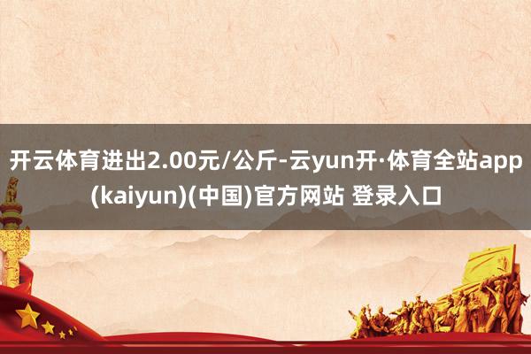 开云体育进出2.00元/公斤-云yun开·体育全站app(kaiyun)(中国)官方网站 登录入口