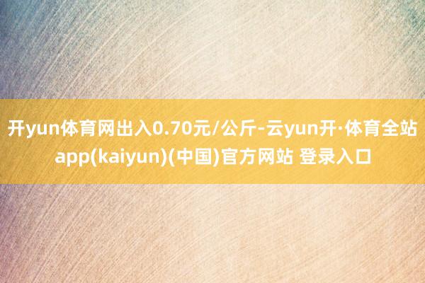 开yun体育网出入0.70元/公斤-云yun开·体育全站app(kaiyun)(中国)官方网站 登录入口